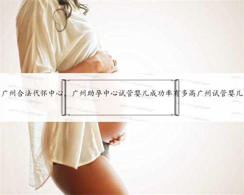 广州合法代怀中心，广州助孕中心试管婴儿成功率有多高广州试管婴儿