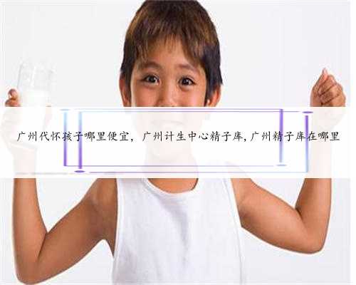 广州代怀孩子哪里便宜，广州计生中心精子库,广州精子库在哪里