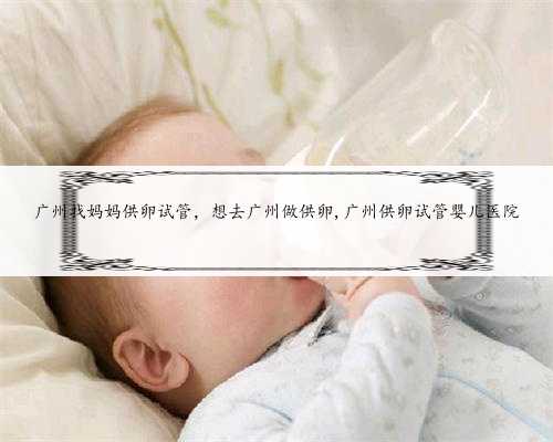 广州找妈妈供卵试管，想去广州做供卵,广州供卵试管婴儿医院