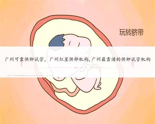 广州可靠供卵试管，广州红星供卵机构,广州最靠谱的供卵试管机构