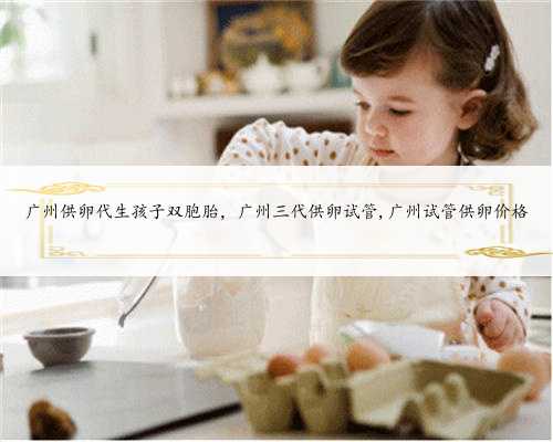 广州供卵代生孩子双胞胎，广州三代供卵试管,广州试管供卵价格