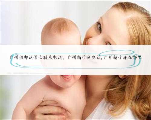 广州供卵试管女联系电话，广州精子库电话,广州精子库在哪里