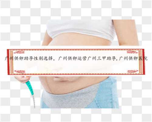 广州供卵助孕性别选择，广州供卵运营广州三甲助孕,广州供卵医院